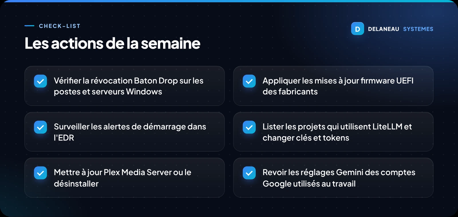 Liste de six actions pour la semaine : vérifier la révocation Baton Drop sur les postes et serveurs Windows, appliquer les mises à jour firmware UEFI, surveiller les alertes de démarrage dans l'EDR, lister les projets utilisant LiteLLM et changer clés et jetons, mettre à jour ou désinstaller Plex Media Server, revoir les réglages Gemini des comptes Google professionnels.